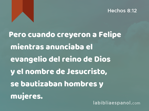 Pero cuando creyeron a Felipe mientras anunciaba el evangelio del reino de Dios y el nombre de Jesucristo, se bautizaban hombres y mujeres. - Hechos 8:12