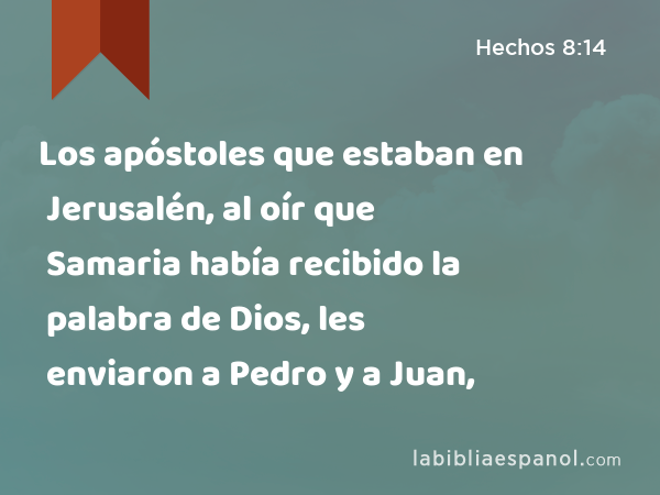 Los apóstoles que estaban en Jerusalén, al oír que Samaria había recibido la palabra de Dios, les enviaron a Pedro y a Juan, - Hechos 8:14