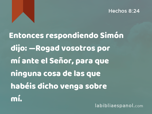 Entonces respondiendo Simón dijo: —Rogad vosotros por mí ante el Señor, para que ninguna cosa de las que habéis dicho venga sobre mí. - Hechos 8:24