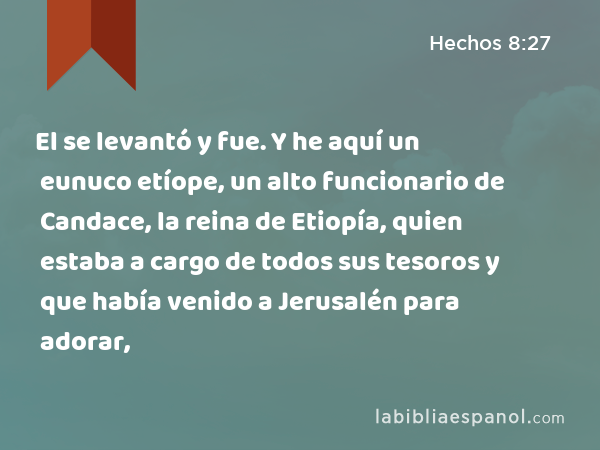 El se levantó y fue. Y he aquí un eunuco etíope, un alto funcionario de Candace, la reina de Etiopía, quien estaba a cargo de todos sus tesoros y que había venido a Jerusalén para adorar, - Hechos 8:27