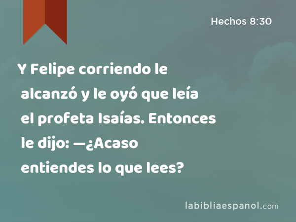 Y Felipe corriendo le alcanzó y le oyó que leía el profeta Isaías. Entonces le dijo: —¿Acaso entiendes lo que lees? - Hechos 8:30