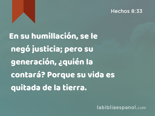 En su humillación, se le negó justicia; pero su generación, ¿quién la contará? Porque su vida es quitada de la tierra. - Hechos 8:33