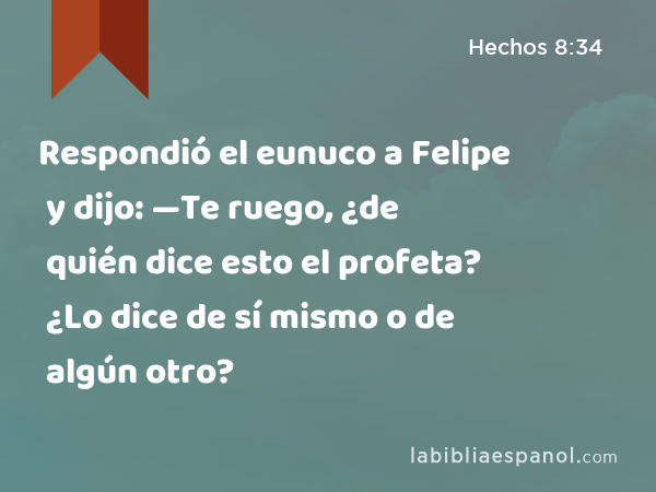 Respondió el eunuco a Felipe y dijo: —Te ruego, ¿de quién dice esto el profeta? ¿Lo dice de sí mismo o de algún otro? - Hechos 8:34