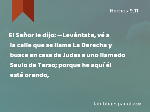 El Señor le dijo: —Levántate, vé a la calle que se llama La Derecha y busca en casa de Judas a uno llamado Saulo de Tarso; porque he aquí él está orando, - Hechos 9:11