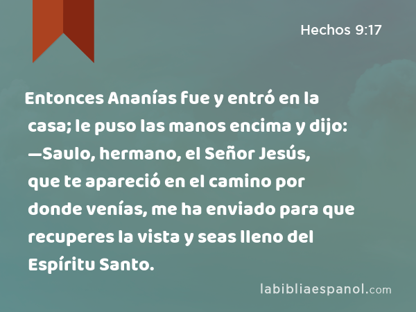 Entonces Ananías fue y entró en la casa; le puso las manos encima y dijo: —Saulo, hermano, el Señor Jesús, que te apareció en el camino por donde venías, me ha enviado para que recuperes la vista y seas lleno del Espíritu Santo. - Hechos 9:17