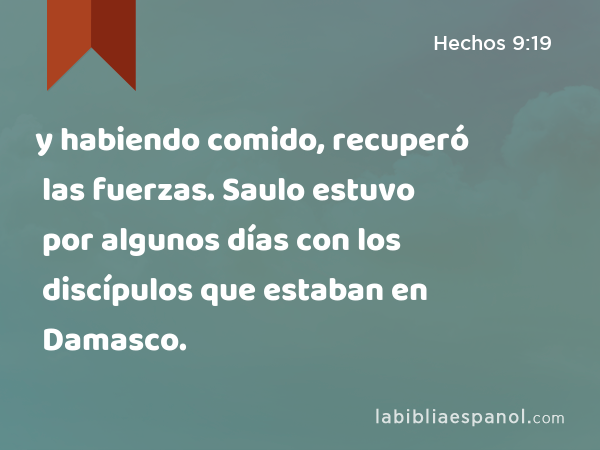 y habiendo comido, recuperó las fuerzas. Saulo estuvo por algunos días con los discípulos que estaban en Damasco. - Hechos 9:19