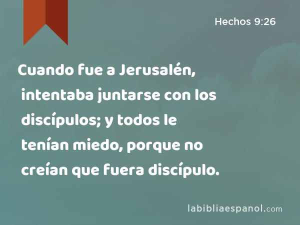 Cuando fue a Jerusalén, intentaba juntarse con los discípulos; y todos le tenían miedo, porque no creían que fuera discípulo. - Hechos 9:26