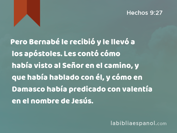 Pero Bernabé le recibió y le llevó a los apóstoles. Les contó cómo había visto al Señor en el camino, y que había hablado con él, y cómo en Damasco había predicado con valentía en el nombre de Jesús. - Hechos 9:27