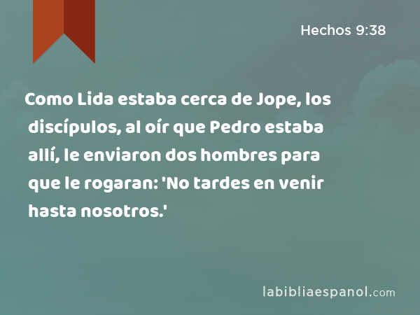 Como Lida estaba cerca de Jope, los discípulos, al oír que Pedro estaba allí, le enviaron dos hombres para que le rogaran: 'No tardes en venir hasta nosotros.' - Hechos 9:38