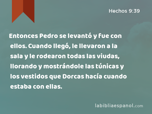 Entonces Pedro se levantó y fue con ellos. Cuando llegó, le llevaron a la sala y le rodearon todas las viudas, llorando y mostrándole las túnicas y los vestidos que Dorcas hacía cuando estaba con ellas. - Hechos 9:39