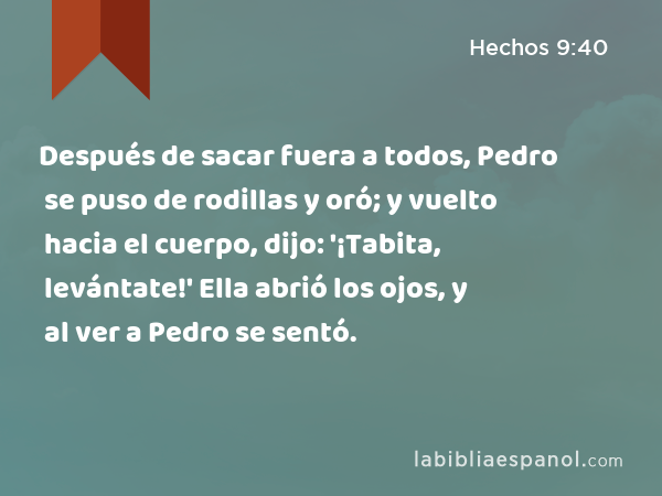 Después de sacar fuera a todos, Pedro se puso de rodillas y oró; y vuelto hacia el cuerpo, dijo: '¡Tabita, levántate!' Ella abrió los ojos, y al ver a Pedro se sentó. - Hechos 9:40