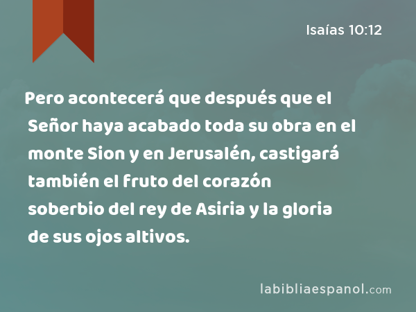 Pero acontecerá que después que el Señor haya acabado toda su obra en el monte Sion y en Jerusalén, castigará también el fruto del corazón soberbio del rey de Asiria y la gloria de sus ojos altivos. - Isaías 10:12