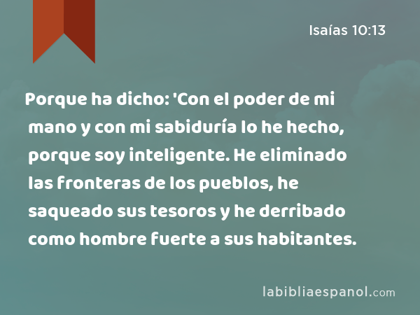 Porque ha dicho: 'Con el poder de mi mano y con mi sabiduría lo he hecho, porque soy inteligente. He eliminado las fronteras de los pueblos, he saqueado sus tesoros y he derribado como hombre fuerte a sus habitantes. - Isaías 10:13