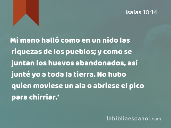 Mi mano halló como en un nido las riquezas de los pueblos; y como se juntan los huevos abandonados, así junté yo a toda la tierra. No hubo quien moviese un ala o abriese el pico para chirriar.' - Isaías 10:14