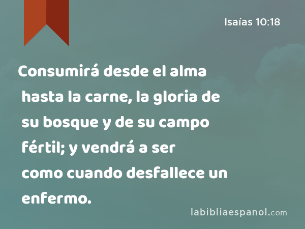 Consumirá desde el alma hasta la carne, la gloria de su bosque y de su campo fértil; y vendrá a ser como cuando desfallece un enfermo. - Isaías 10:18