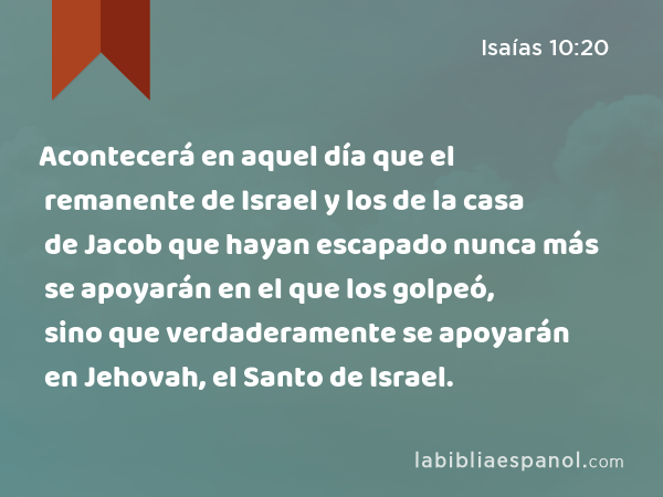 Acontecerá en aquel día que el remanente de Israel y los de la casa de Jacob que hayan escapado nunca más se apoyarán en el que los golpeó, sino que verdaderamente se apoyarán en Jehovah, el Santo de Israel. - Isaías 10:20