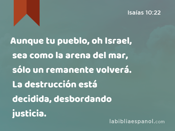Aunque tu pueblo, oh Israel, sea como la arena del mar, sólo un remanente volverá. La destrucción está decidida, desbordando justicia. - Isaías 10:22