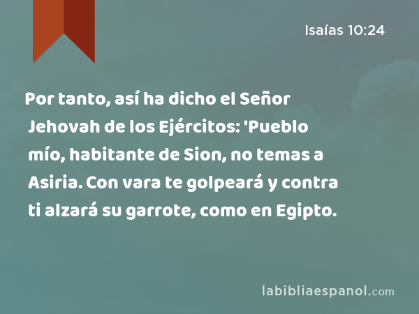 Por tanto, así ha dicho el Señor Jehovah de los Ejércitos: 'Pueblo mío, habitante de Sion, no temas a Asiria. Con vara te golpeará y contra ti alzará su garrote, como en Egipto. - Isaías 10:24