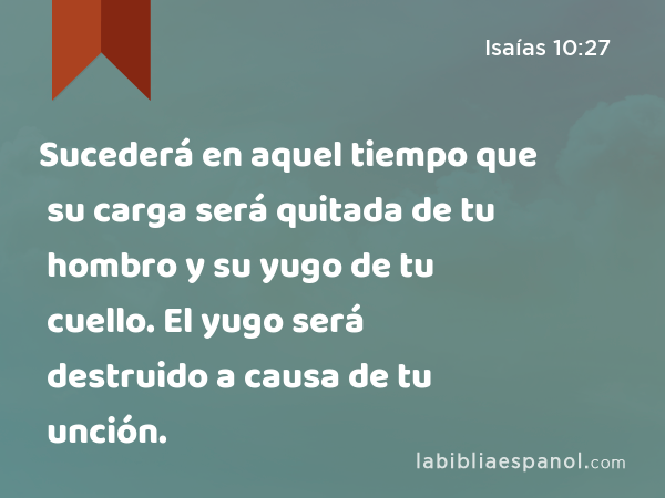 Sucederá en aquel tiempo que su carga será quitada de tu hombro y su yugo de tu cuello. El yugo será destruido a causa de tu unción. - Isaías 10:27