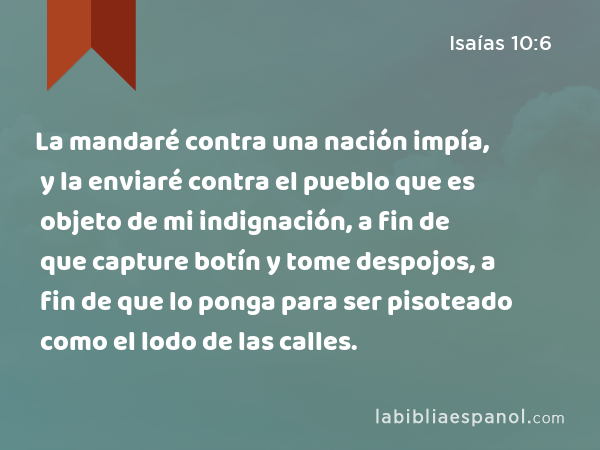 La mandaré contra una nación impía, y la enviaré contra el pueblo que es objeto de mi indignación, a fin de que capture botín y tome despojos, a fin de que lo ponga para ser pisoteado como el lodo de las calles. - Isaías 10:6