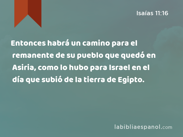 Entonces habrá un camino para el remanente de su pueblo que quedó en Asiria, como lo hubo para Israel en el día que subió de la tierra de Egipto. - Isaías 11:16