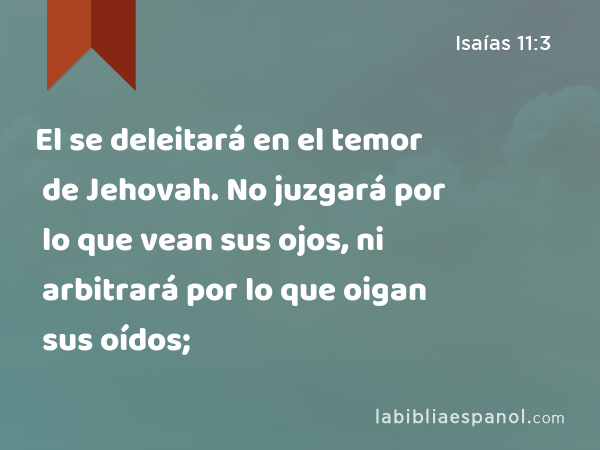 El se deleitará en el temor de Jehovah. No juzgará por lo que vean sus ojos, ni arbitrará por lo que oigan sus oídos; - Isaías 11:3