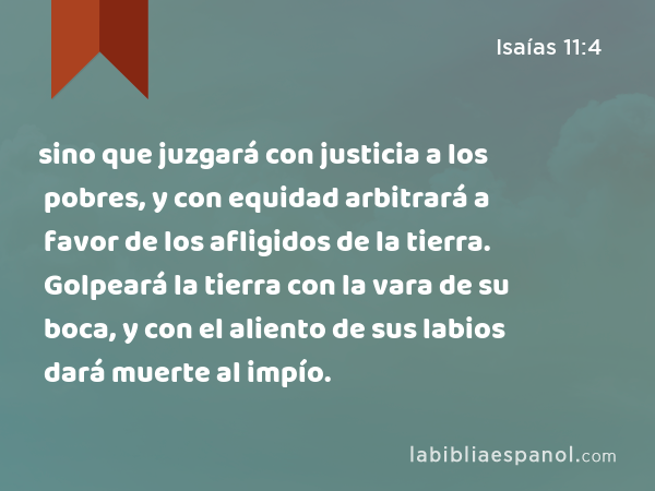 sino que juzgará con justicia a los pobres, y con equidad arbitrará a favor de los afligidos de la tierra. Golpeará la tierra con la vara de su boca, y con el aliento de sus labios dará muerte al impío. - Isaías 11:4