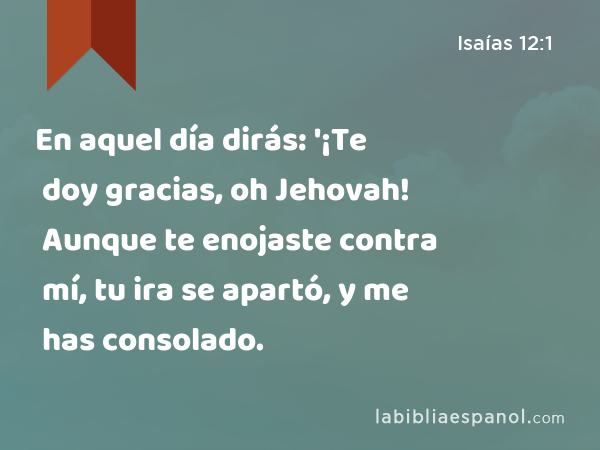 En aquel día dirás: '¡Te doy gracias, oh Jehovah! Aunque te enojaste contra mí, tu ira se apartó, y me has consolado. - Isaías 12:1