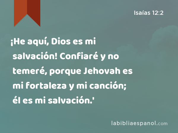 ¡He aquí, Dios es mi salvación! Confiaré y no temeré, porque Jehovah es mi fortaleza y mi canción; él es mi salvación.' - Isaías 12:2