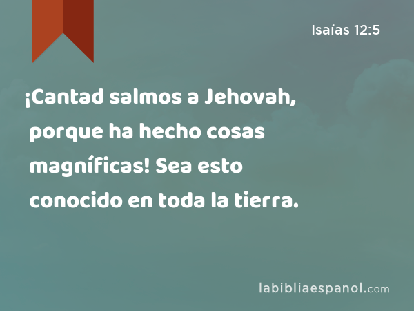 ¡Cantad salmos a Jehovah, porque ha hecho cosas magníficas! Sea esto conocido en toda la tierra. - Isaías 12:5