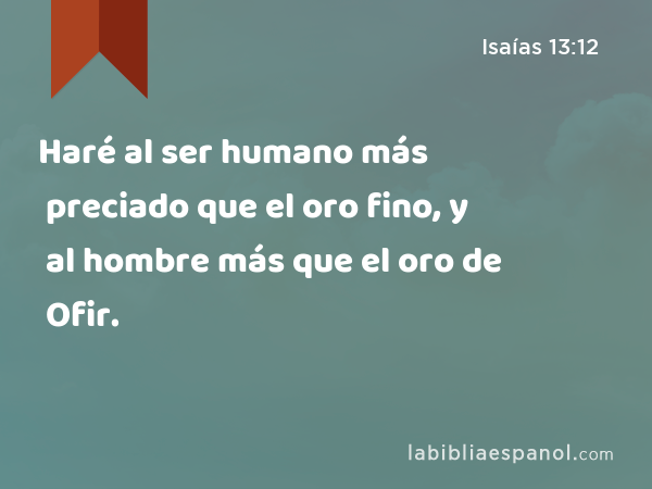 Haré al ser humano más preciado que el oro fino, y al hombre más que el oro de Ofir. - Isaías 13:12