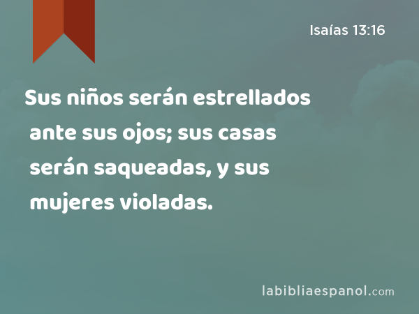 Sus niños serán estrellados ante sus ojos; sus casas serán saqueadas, y sus mujeres violadas. - Isaías 13:16