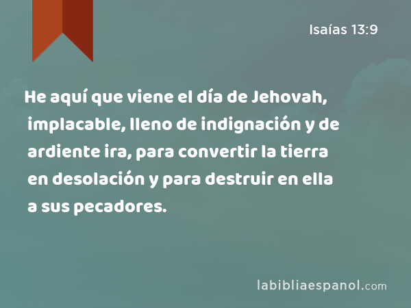 He aquí que viene el día de Jehovah, implacable, lleno de indignación y de ardiente ira, para convertir la tierra en desolación y para destruir en ella a sus pecadores. - Isaías 13:9