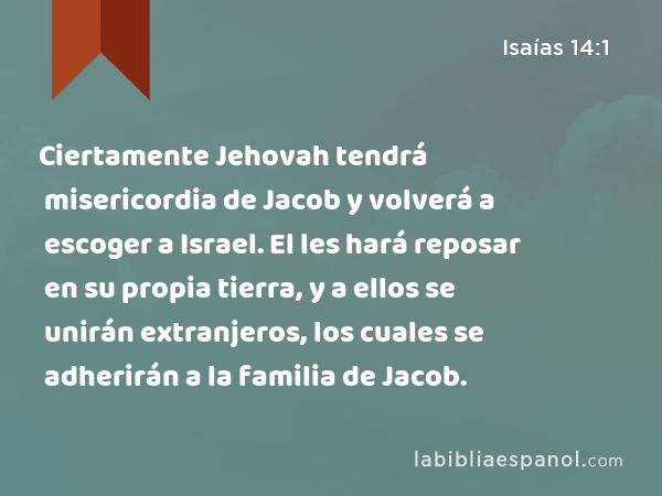 Ciertamente Jehovah tendrá misericordia de Jacob y volverá a escoger a Israel. El les hará reposar en su propia tierra, y a ellos se unirán extranjeros, los cuales se adherirán a la familia de Jacob. - Isaías 14:1