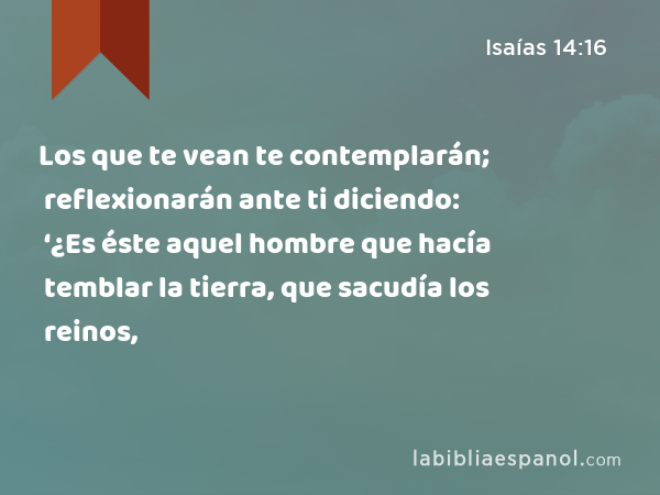 Los que te vean te contemplarán; reflexionarán ante ti diciendo: ‘¿Es éste aquel hombre que hacía temblar la tierra, que sacudía los reinos, - Isaías 14:16