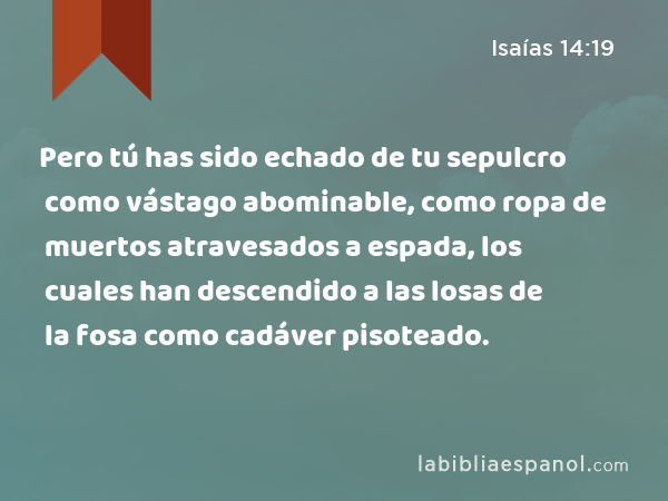 Pero tú has sido echado de tu sepulcro como vástago abominable, como ropa de muertos atravesados a espada, los cuales han descendido a las losas de la fosa como cadáver pisoteado. - Isaías 14:19