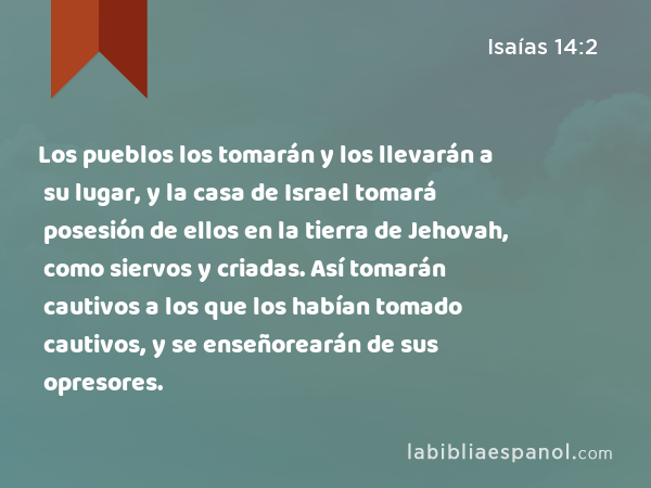 Los pueblos los tomarán y los llevarán a su lugar, y la casa de Israel tomará posesión de ellos en la tierra de Jehovah, como siervos y criadas. Así tomarán cautivos a los que los habían tomado cautivos, y se enseñorearán de sus opresores. - Isaías 14:2