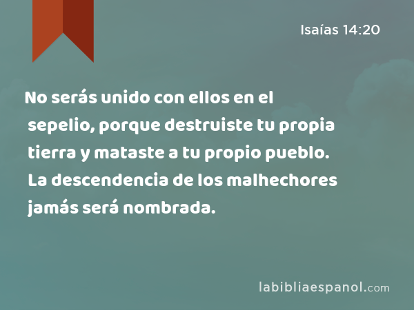 No serás unido con ellos en el sepelio, porque destruiste tu propia tierra y mataste a tu propio pueblo. La descendencia de los malhechores jamás será nombrada. - Isaías 14:20