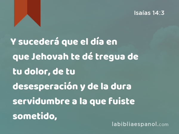 Y sucederá que el día en que Jehovah te dé tregua de tu dolor, de tu desesperación y de la dura servidumbre a la que fuiste sometido, - Isaías 14:3