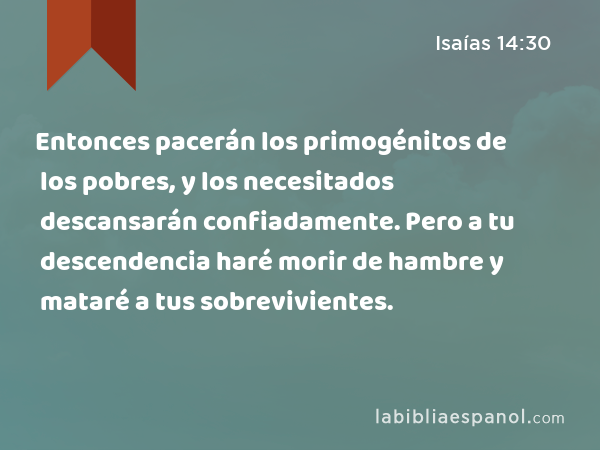 Entonces pacerán los primogénitos de los pobres, y los necesitados descansarán confiadamente. Pero a tu descendencia haré morir de hambre y mataré a tus sobrevivientes. - Isaías 14:30