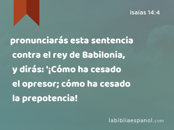 pronunciarás esta sentencia contra el rey de Babilonia, y dirás: '¡Cómo ha cesado el opresor; cómo ha cesado la prepotencia! - Isaías 14:4