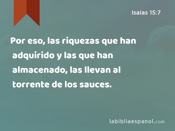 Por eso, las riquezas que han adquirido y las que han almacenado, las llevan al torrente de los sauces. - Isaías 15:7