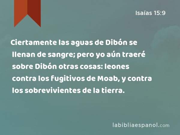 Ciertamente las aguas de Dibón se llenan de sangre; pero yo aún traeré sobre Dibón otras cosas: leones contra los fugitivos de Moab, y contra los sobrevivientes de la tierra. - Isaías 15:9