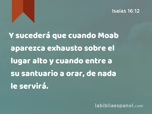 Y sucederá que cuando Moab aparezca exhausto sobre el lugar alto y cuando entre a su santuario a orar, de nada le servirá. - Isaías 16:12