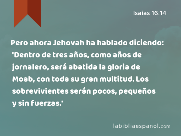 Pero ahora Jehovah ha hablado diciendo: 'Dentro de tres años, como años de jornalero, será abatida la gloria de Moab, con toda su gran multitud. Los sobrevivientes serán pocos, pequeños y sin fuerzas.' - Isaías 16:14