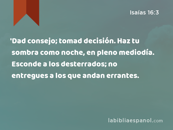 'Dad consejo; tomad decisión. Haz tu sombra como noche, en pleno mediodía. Esconde a los desterrados; no entregues a los que andan errantes. - Isaías 16:3