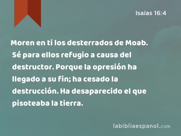 Moren en ti los desterrados de Moab. Sé para ellos refugio a causa del destructor. Porque la opresión ha llegado a su fin; ha cesado la destrucción. Ha desaparecido el que pisoteaba la tierra. - Isaías 16:4