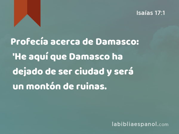 Profecía acerca de Damasco: 'He aquí que Damasco ha dejado de ser ciudad y será un montón de ruinas. - Isaías 17:1