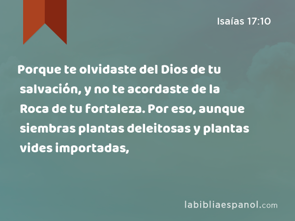 Porque te olvidaste del Dios de tu salvación, y no te acordaste de la Roca de tu fortaleza. Por eso, aunque siembras plantas deleitosas y plantas vides importadas, - Isaías 17:10