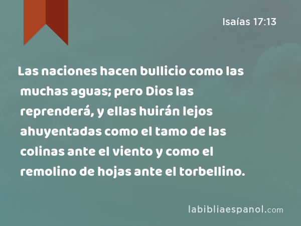 Las naciones hacen bullicio como las muchas aguas; pero Dios las reprenderá, y ellas huirán lejos ahuyentadas como el tamo de las colinas ante el viento y como el remolino de hojas ante el torbellino. - Isaías 17:13